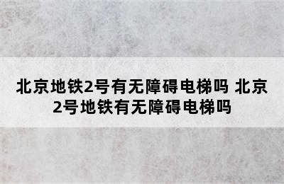 北京地铁2号有无障碍电梯吗 北京2号地铁有无障碍电梯吗